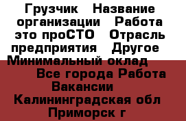 Грузчик › Название организации ­ Работа-это проСТО › Отрасль предприятия ­ Другое › Минимальный оклад ­ 26 000 - Все города Работа » Вакансии   . Калининградская обл.,Приморск г.